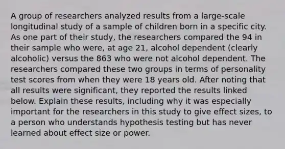 A group of researchers analyzed results from a​ large-scale longitudinal study of a sample of children born in a specific city. As one part of their​ study, the researchers compared the 94 in their sample who​ were, at age​ 21, alcohol dependent​ (clearly alcoholic) versus the 863 who were not alcohol dependent. The researchers compared these two groups in terms of personality test scores from when they were 18 years old. After noting that all results were​ significant, they reported the results linked below. Explain these​ results, including why it was especially important for the researchers in this study to give effect​ sizes, to a person who understands hypothesis testing but has never learned about effect size or power.