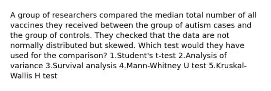 A group of researchers compared the median total number of all vaccines they received between the group of autism cases and the group of controls. They checked that the data are not normally distributed but skewed. Which test would they have used for the comparison? 1.Student's t-test 2.Analysis of variance 3.Survival analysis 4.Mann-Whitney U test 5.Kruskal-Wallis H test