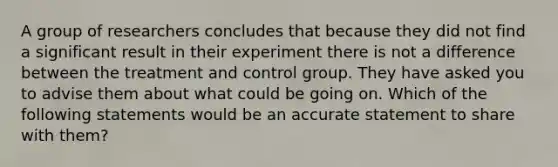 A group of researchers concludes that because they did not find a significant result in their experiment there is not a difference between the treatment and control group. They have asked you to advise them about what could be going on. Which of the following statements would be an accurate statement to share with them?