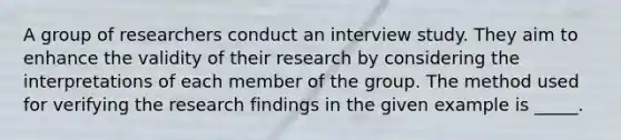 A group of researchers conduct an interview study. They aim to enhance the validity of their research by considering the interpretations of each member of the group. The method used for verifying the research findings in the given example is _____.