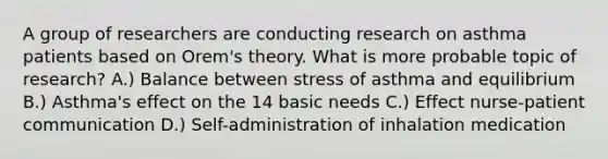 A group of researchers are conducting research on asthma patients based on Orem's theory. What is more probable topic of research? A.) Balance between stress of asthma and equilibrium B.) Asthma's effect on the 14 basic needs C.) Effect nurse-patient communication D.) Self-administration of inhalation medication