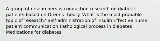 A group of researchers is conducting research on diabetic patients based on Orem's theory. What is the most probable topic of research? Self-administration of insulin Effective nurse-patient communication Pathological process in diabetes Medications for diabetes