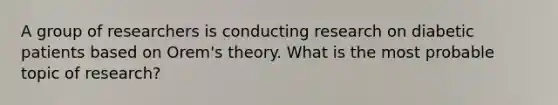 A group of researchers is conducting research on diabetic patients based on Orem's theory. What is the most probable topic of research?