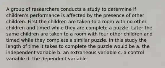 A group of researchers conducts a study to determine if children's performance is affected by the presence of other children. First the children are taken to a room with no other children and timed while they are complete a puzzle. Later the same children are taken to a room with four other children and timed while they complete a similar puzzle. In this study the length of time it takes to complete the puzzle would be a. the independent variable b. an extraneous variable c. a control variable d. the dependent variable