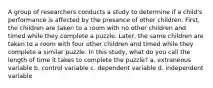 A group of researchers conducts a study to determine if a child's performance is affected by the presence of other children. First, the children are taken to a room with no other children and timed while they complete a puzzle. Later, the same children are taken to a room with four other children and timed while they complete a similar puzzle. In this study, what do you call the length of time it takes to complete the puzzle? a. extraneous variable b. control variable c. dependent variable d. independent variable