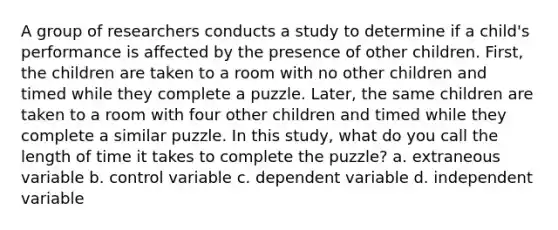 A group of researchers conducts a study to determine if a child's performance is affected by the presence of other children. First, the children are taken to a room with no other children and timed while they complete a puzzle. Later, the same children are taken to a room with four other children and timed while they complete a similar puzzle. In this study, what do you call the length of time it takes to complete the puzzle? a. extraneous variable b. control variable c. dependent variable d. independent variable