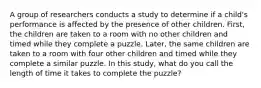 A group of researchers conducts a study to determine if a child's performance is affected by the presence of other children. First, the children are taken to a room with no other children and timed while they complete a puzzle. Later, the same children are taken to a room with four other children and timed while they complete a similar puzzle. In this study, what do you call the length of time it takes to complete the puzzle?