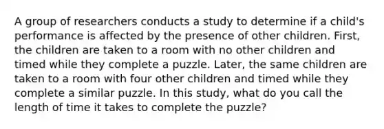 A group of researchers conducts a study to determine if a child's performance is affected by the presence of other children. First, the children are taken to a room with no other children and timed while they complete a puzzle. Later, the same children are taken to a room with four other children and timed while they complete a similar puzzle. In this study, what do you call the length of time it takes to complete the puzzle?