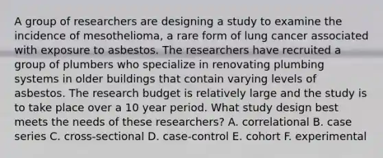 A group of researchers are designing a study to examine the incidence of mesothelioma, a rare form of lung cancer associated with exposure to asbestos. The researchers have recruited a group of plumbers who specialize in renovating plumbing systems in older buildings that contain varying levels of asbestos. The research budget is relatively large and the study is to take place over a 10 year period. What study design best meets the needs of these researchers? A. correlational B. case series C. cross-sectional D. case-control E. cohort F. experimental