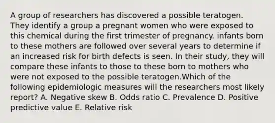 A group of researchers has discovered a possible teratogen. They identify a group a pregnant women who were exposed to this chemical during the first trimester of pregnancy. infants born to these mothers are followed over several years to determine if an increased risk for birth defects is seen. In their study, they will compare these infants to those to these born to mothers who were not exposed to the possible teratogen.Which of the following epidemiologic measures will the researchers most likely report? A. Negative skew B. Odds ratio C. Prevalence D. Positive predictive value E. Relative risk