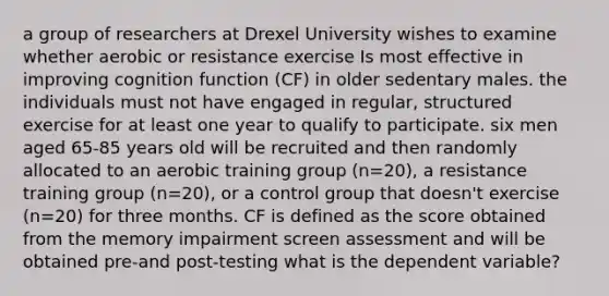 a group of researchers at Drexel University wishes to examine whether aerobic or resistance exercise Is most effective in improving cognition function (CF) in older sedentary males. the individuals must not have engaged in regular, structured exercise for at least one year to qualify to participate. six men aged 65-85 years old will be recruited and then randomly allocated to an aerobic training group (n=20), a resistance training group (n=20), or a control group that doesn't exercise (n=20) for three months. CF is defined as the score obtained from the memory impairment screen assessment and will be obtained pre-and post-testing what is the dependent variable?