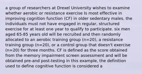 a group of researchers at Drexel University wishes to examine whether aerobic or resistance exercise Is most effective in improving cognition function (CF) in older sedentary males. the individuals must not have engaged in regular, structured exercise for at least one year to qualify to participate. six men aged 65-85 years old will be recruited and then randomly allocated to an aerobic training group (n=20), a resistance training group (n=20), or a control group that doesn't exercise (n=20) for three months. CF is defined as the score obtained from the memory impairment screen assessment and will be obtained pre-and post-testing in this example, the definition used to define cognitive function is considered a