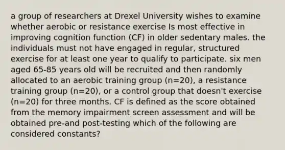 a group of researchers at Drexel University wishes to examine whether aerobic or resistance exercise Is most effective in improving cognition function (CF) in older sedentary males. the individuals must not have engaged in regular, structured exercise for at least one year to qualify to participate. six men aged 65-85 years old will be recruited and then randomly allocated to an aerobic training group (n=20), a resistance training group (n=20), or a control group that doesn't exercise (n=20) for three months. CF is defined as the score obtained from the memory impairment screen assessment and will be obtained pre-and post-testing which of the following are considered constants?