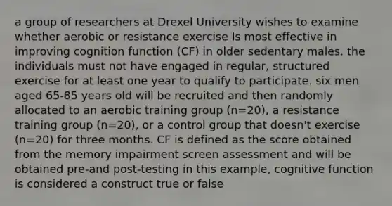 a group of researchers at Drexel University wishes to examine whether aerobic or resistance exercise Is most effective in improving cognition function (CF) in older sedentary males. the individuals must not have engaged in regular, structured exercise for at least one year to qualify to participate. six men aged 65-85 years old will be recruited and then randomly allocated to an aerobic training group (n=20), a resistance training group (n=20), or a control group that doesn't exercise (n=20) for three months. CF is defined as the score obtained from the memory impairment screen assessment and will be obtained pre-and post-testing in this example, cognitive function is considered a construct true or false