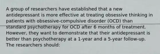 A group of researchers have established that a new antidepressant is more effective at treating obsessive thinking in patients with obsessive-compulsive disorder (OCD) than standard psychotherapy for OCD after 6 months of treatment. However, they want to demonstrate that their antidepressant is better than psychotherapy at a 1-year and a 5-year follow-up. The researchers should: