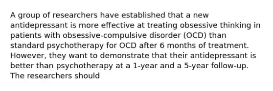 A group of researchers have established that a new antidepressant is more effective at treating obsessive thinking in patients with obsessive-compulsive disorder (OCD) than standard psychotherapy for OCD after 6 months of treatment. However, they want to demonstrate that their antidepressant is better than psychotherapy at a 1-year and a 5-year follow-up. The researchers should