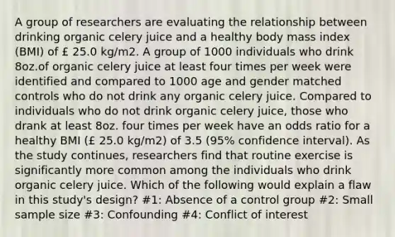 A group of researchers are evaluating the relationship between drinking organic celery juice and a healthy body mass index (BMI) of £ 25.0 kg/m2. A group of 1000 individuals who drink 8oz.of organic celery juice at least four times per week were identified and compared to 1000 age and gender matched controls who do not drink any organic celery juice. Compared to individuals who do not drink organic celery juice, those who drank at least 8oz. four times per week have an odds ratio for a healthy BMI (£ 25.0 kg/m2) of 3.5 (95% confidence interval). As the study continues, researchers find that routine exercise is significantly more common among the individuals who drink organic celery juice. Which of the following would explain a flaw in this study's design? #1: Absence of a control group #2: Small sample size #3: Confounding #4: Conflict of interest