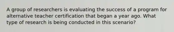 A group of researchers is evaluating the success of a program for alternative teacher certification that began a year ago. What type of research is being conducted in this scenario?