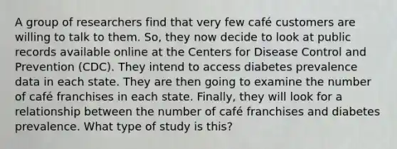 A group of researchers find that very few café customers are willing to talk to them. So, they now decide to look at public records available online at the Centers for Disease Control and Prevention (CDC). They intend to access diabetes prevalence data in each state. They are then going to examine the number of café franchises in each state. Finally, they will look for a relationship between the number of café franchises and diabetes prevalence. What type of study is this?