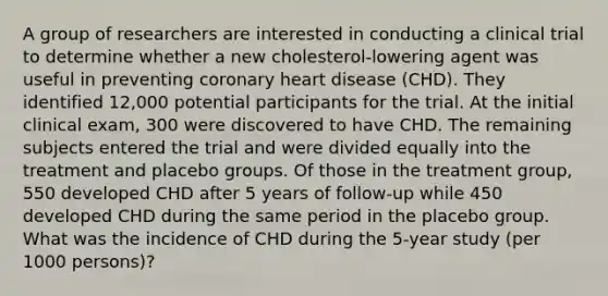 A group of researchers are interested in conducting a clinical trial to determine whether a new cholesterol-lowering agent was useful in preventing coronary heart disease (CHD). They identified 12,000 potential participants for the trial. At the initial clinical exam, 300 were discovered to have CHD. The remaining subjects entered the trial and were divided equally into the treatment and placebo groups. Of those in the treatment group, 550 developed CHD after 5 years of follow-up while 450 developed CHD during the same period in the placebo group. What was the incidence of CHD during the 5-year study (per 1000 persons)?