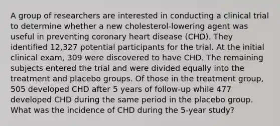 A group of researchers are interested in conducting a clinical trial to determine whether a new cholesterol-lowering agent was useful in preventing coronary heart disease (CHD). They identified 12,327 potential participants for the trial. At the initial clinical exam, 309 were discovered to have CHD. The remaining subjects entered the trial and were divided equally into the treatment and placebo groups. Of those in the treatment group, 505 developed CHD after 5 years of follow-up while 477 developed CHD during the same period in the placebo group. What was the incidence of CHD during the 5-year study?