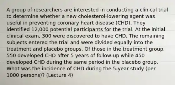 A group of researchers are interested in conducting a clinical trial to determine whether a new cholesterol-lowering agent was useful in preventing coronary heart disease (CHD). They identified 12,000 potential participants for the trial. At the initial clinical exam, 300 were discovered to have CHD. The remaining subjects entered the trial and were divided equally into the treatment and placebo groups. Of those in the treatment group, 550 developed CHD after 5 years of follow-up while 450 developed CHD during the same period in the placebo group. What was the incidence of CHD during the 5-year study (per 1000 persons)? (Lecture 4)