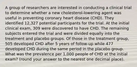 A group of researchers are interested in conducting a clinical trial to determine whether a new cholesterol-lowering agent was useful in preventing coronary heart disease (CHD). They identified 12,327 potential participants for the trial. At the initial clinical exam, 309 were discovered to have CHD. The remaining subjects entered the trial and were divided equally into the treatment and placebo groups. Of those in the treatment group, 505 developed CHD after 5 years of follow-up while 477 developed CHD during the same period in the placebo group. What was the prevalence per 1,000 people of CHD at the initial exam? (round your answer to the nearest one decimal place).