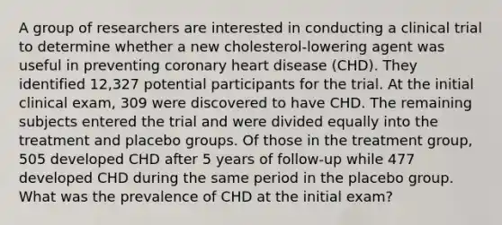 A group of researchers are interested in conducting a clinical trial to determine whether a new cholesterol-lowering agent was useful in preventing coronary heart disease (CHD). They identified 12,327 potential participants for the trial. At the initial clinical exam, 309 were discovered to have CHD. The remaining subjects entered the trial and were divided equally into the treatment and placebo groups. Of those in the treatment group, 505 developed CHD after 5 years of follow-up while 477 developed CHD during the same period in the placebo group. What was the prevalence of CHD at the initial exam?