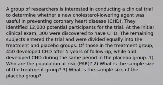 A group of researchers is interested in conducting a clinical trial to determine whether a new cholesterol-lowering agent was useful in preventing coronary heart disease (CHD). They identified 12,000 potential participants for the trial. At the initial clinical exam, 300 were discovered to have CHD. The remaining subjects entered the trial and were divided equally into the treatment and placebo groups. Of those in the treatment group, 450 developed CHD after 5 years of follow-up, while 550 developed CHD during the same period in the placebo group. 1) Who are the population at risk (PAR)? 2) What is the sample size of the treatment group? 3) What is the sample size of the placebo group?