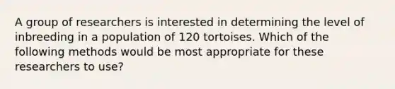 A group of researchers is interested in determining the level of inbreeding in a population of 120 tortoises. Which of the following methods would be most appropriate for these researchers to use?