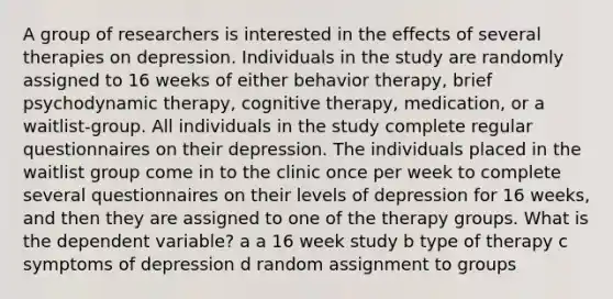 A group of researchers is interested in the effects of several therapies on depression. Individuals in the study are randomly assigned to 16 weeks of either behavior therapy, brief psychodynamic therapy, cognitive therapy, medication, or a waitlist-group. All individuals in the study complete regular questionnaires on their depression. The individuals placed in the waitlist group come in to the clinic once per week to complete several questionnaires on their levels of depression for 16 weeks, and then they are assigned to one of the therapy groups. What is the dependent variable? a a 16 week study b type of therapy c symptoms of depression d random assignment to groups