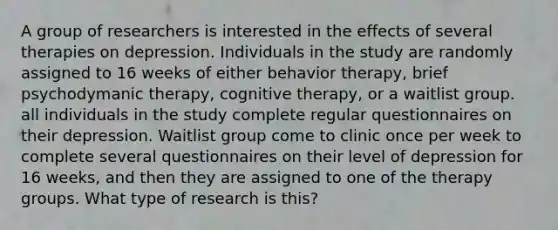 A group of researchers is interested in the effects of several therapies on depression. Individuals in the study are randomly assigned to 16 weeks of either behavior therapy, brief psychodymanic therapy, cognitive therapy, or a waitlist group. all individuals in the study complete regular questionnaires on their depression. Waitlist group come to clinic once per week to complete several questionnaires on their level of depression for 16 weeks, and then they are assigned to one of the therapy groups. What type of research is this?