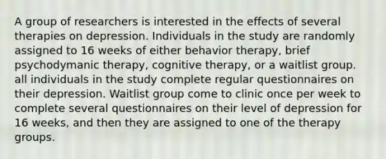 A group of researchers is interested in the effects of several therapies on depression. Individuals in the study are randomly assigned to 16 weeks of either behavior therapy, brief psychodymanic therapy, cognitive therapy, or a waitlist group. all individuals in the study complete regular questionnaires on their depression. Waitlist group come to clinic once per week to complete several questionnaires on their level of depression for 16 weeks, and then they are assigned to one of the therapy groups.