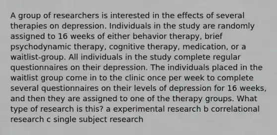 A group of researchers is interested in the effects of several therapies on depression. Individuals in the study are randomly assigned to 16 weeks of either behavior therapy, brief psychodynamic therapy, cognitive therapy, medication, or a waitlist-group. All individuals in the study complete regular questionnaires on their depression. The individuals placed in the waitlist group come in to the clinic once per week to complete several questionnaires on their levels of depression for 16 weeks, and then they are assigned to one of the therapy groups. What type of research is this? a experimental research b correlational research c single subject research