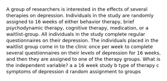 A group of researchers is interested in the effects of several therapies on depression. Individuals in the study are randomly assigned to 16 weeks of either behavior therapy, brief psychodynamic therapy, cognitive therapy, medication, or a waitlist-group. All individuals in the study complete regular questionnaires on their depression. The individuals placed in the waitlist group come in to the clinic once per week to complete several questionnaires on their levels of depression for 16 weeks, and then they are assigned to one of the therapy groups. What is the independent variable? a a 16 week study b type of therapy c symptoms of depression d random assignment to groups