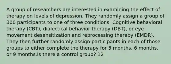 A group of researchers are interested in examining the effect of therapy on levels of depression. They randomly assign a group of 300 participants to one of three conditions: Cognitive behavioral therapy (CBT), dialectical behavior therapy (DBT), or eye movement desensitization and reprocessing therapy (EMDR). They then further randomly assign participants in each of those groups to either complete the therapy for 3 months, 6 months, or 9 months.Is there a control group? 12