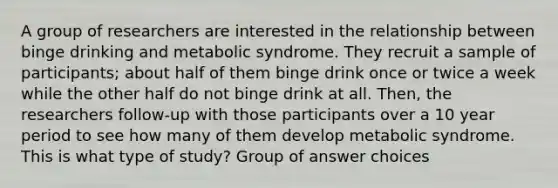 A group of researchers are interested in the relationship between binge drinking and metabolic syndrome. They recruit a sample of participants; about half of them binge drink once or twice a week while the other half do not binge drink at all. Then, the researchers follow-up with those participants over a 10 year period to see how many of them develop metabolic syndrome. This is what type of study? Group of answer choices