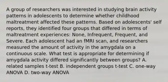 A group of researchers was interested in studying brain activity patterns in adolescents to determine whether childhood maltreatment affected these patterns. Based on adolescents' self reports, they identified four groups that differed in terms of maltreatment experiences: None, Infrequent, Frequent, and Severe. Each adolescent had an fMRI scan, and researchers measured the amount of activity in the amygdala on a continuous scale. What test is appropriate for determining if amygdala activity differed significantly between groups? A. related samples t-test B. independent groups t-test C. one-way ANOVA D. two-way ANOVA