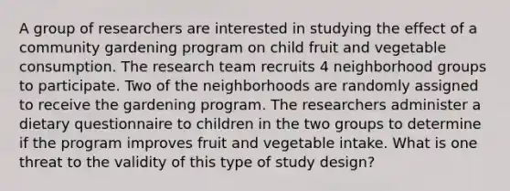 A group of researchers are interested in studying the effect of a community gardening program on child fruit and vegetable consumption. The research team recruits 4 neighborhood groups to participate. Two of the neighborhoods are randomly assigned to receive the gardening program. The researchers administer a dietary questionnaire to children in the two groups to determine if the program improves fruit and vegetable intake. What is one threat to the validity of this type of study design?