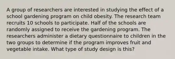 A group of researchers are interested in studying the effect of a school gardening program on child obesity. The research team recruits 10 schools to participate. Half of the schools are randomly assigned to receive the gardening program. The researchers administer a dietary questionnaire to children in the two groups to determine if the program improves fruit and vegetable intake. What type of study design is this?