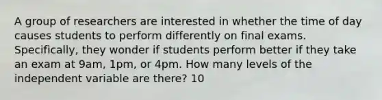 A group of researchers are interested in whether the time of day causes students to perform differently on final exams. Specifically, they wonder if students perform better if they take an exam at 9am, 1pm, or 4pm. How many levels of the independent variable are there? 10