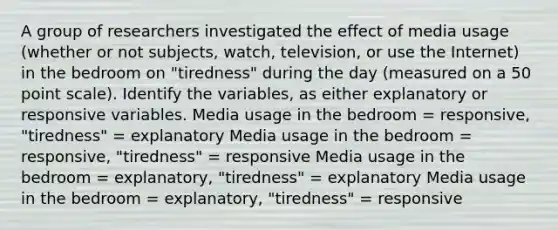 A group of researchers investigated the effect of media usage (whether or not subjects, watch, television, or use the Internet) in the bedroom on "tiredness" during the day (measured on a 50 point scale). Identify the variables, as either explanatory or responsive variables. Media usage in the bedroom = responsive, "tiredness" = explanatory Media usage in the bedroom = responsive, "tiredness" = responsive Media usage in the bedroom = explanatory, "tiredness" = explanatory Media usage in the bedroom = explanatory, "tiredness" = responsive