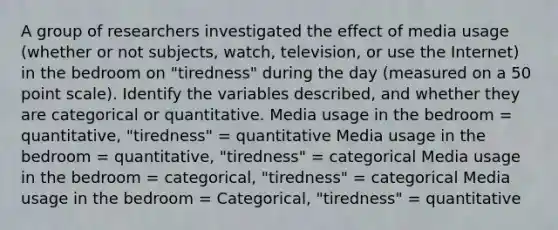 A group of researchers investigated the effect of media usage (whether or not subjects, watch, television, or use the Internet) in the bedroom on "tiredness" during the day (measured on a 50 point scale). Identify the variables described, and whether they are categorical or quantitative. Media usage in the bedroom = quantitative, "tiredness" = quantitative Media usage in the bedroom = quantitative, "tiredness" = categorical Media usage in the bedroom = categorical, "tiredness" = categorical Media usage in the bedroom = Categorical, "tiredness" = quantitative