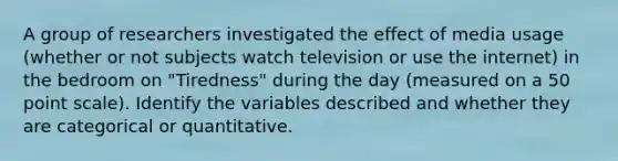 A group of researchers investigated the effect of media usage (whether or not subjects watch television or use the internet) in the bedroom on "Tiredness" during the day (measured on a 50 point scale). Identify the variables described and whether they are categorical or quantitative.