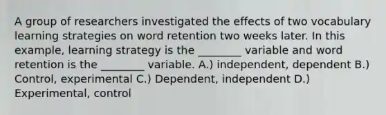 A group of researchers investigated the effects of two vocabulary learning strategies on word retention two weeks later. In this example, learning strategy is the ________ variable and word retention is the ________ variable. A.) independent, dependent B.) Control, experimental C.) Dependent, independent D.) Experimental, control