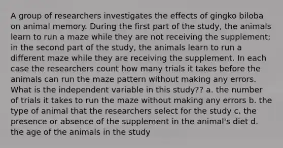 A group of researchers investigates the effects of gingko biloba on animal memory. During the first part of the study, the animals learn to run a maze while they are not receiving the supplement; in the second part of the study, the animals learn to run a different maze while they are receiving the supplement. In each case the researchers count how many trials it takes before the animals can run the maze pattern without making any errors. What is the independent variable in this study?? a. the number of trials it takes to run the maze without making any errors b. the type of animal that the researchers select for the study c. the presence or absence of the supplement in the animal's diet d. the age of the animals in the study