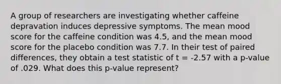 A group of researchers are investigating whether caffeine depravation induces depressive symptoms. The mean mood score for the caffeine condition was 4.5, and the mean mood score for the placebo condition was 7.7. In their test of paired differences, they obtain a test statistic of t = -2.57 with a p-value of .029. What does this p-value represent?