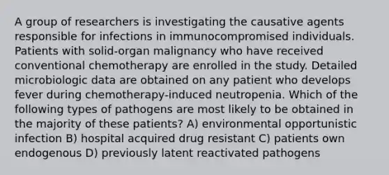 A group of researchers is investigating the causative agents responsible for infections in immunocompromised individuals. Patients with solid-organ malignancy who have received conventional chemotherapy are enrolled in the study. Detailed microbiologic data are obtained on any patient who develops fever during chemotherapy-induced neutropenia. Which of the following types of pathogens are most likely to be obtained in the majority of these patients? A) environmental opportunistic infection B) hospital acquired drug resistant C) patients own endogenous D) previously latent reactivated pathogens