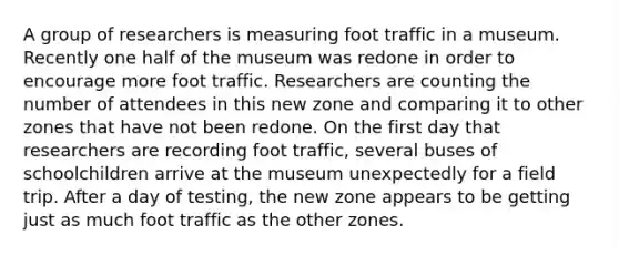 A group of researchers is measuring foot traffic in a museum. Recently one half of the museum was redone in order to encourage more foot traffic. Researchers are counting the number of attendees in this new zone and comparing it to other zones that have not been redone. On the first day that researchers are recording foot traffic, several buses of schoolchildren arrive at the museum unexpectedly for a field trip. After a day of testing, the new zone appears to be getting just as much foot traffic as the other zones.