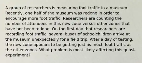 A group of researchers is measuring foot traffic in a museum. Recently, one half of the museum was redone in order to encourage more foot traffic. Researchers are counting the number of attendees in this new zone versus other zones that have not been redone. On the first day that researchers are recording foot traffic, several buses of schoolchildren arrive at the museum unexpectedly for a field trip. After a day of testing, the new zone appears to be getting just as much foot traffic as the other zones. What problem is most likely affecting this quasi-experiment?